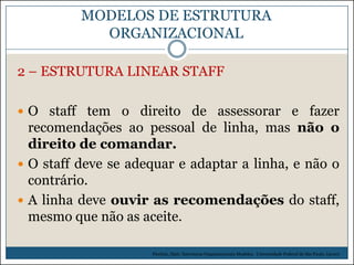 MODELOS DE ESTRUTURA
ORGANIZACIONAL
2 – ESTRUTURA LINEAR STAFF
 O staff tem o direito de assessorar e fazer

recomendações ao pessoal de linha, mas não o
direito de comandar.
 O staff deve se adequar e adaptar a linha, e não o
contrário.
 A linha deve ouvir as recomendações do staff,
mesmo que não as aceite.
Picchiai, Djair. Estruturas Organizacionais Modelos. Universidade Federal de São Paulo. (2010)

 