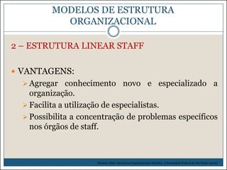 MODELOS DE ESTRUTURA
ORGANIZACIONAL
2 – ESTRUTURA LINEAR STAFF
 VANTAGENS:
 Agregar conhecimento novo e especializado

a

organização.
 Facilita a utilização de especialistas.
 Possibilita a concentração de problemas específicos
nos órgãos de staff.

Picchiai, Djair. Estruturas Organizacionais Modelos. Universidade Federal de São Paulo. (2010)

 