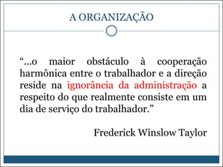A ORGANIZAÇÃO

“...o maior obstáculo à cooperação
harmônica entre o trabalhador e a direção
reside na ignorância da administração a
respeito do que realmente consiste em um
dia de serviço do trabalhador.”
Frederick Winslow Taylor

 