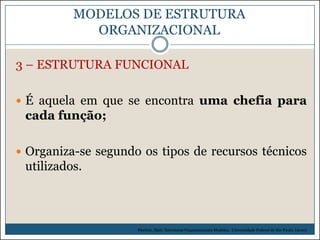 MODELOS DE ESTRUTURA
ORGANIZACIONAL
3 – ESTRUTURA FUNCIONAL
 É aquela em que se encontra uma chefia para

cada função;
 Organiza-se segundo os tipos de recursos técnicos

utilizados.

Picchiai, Djair. Estruturas Organizacionais Modelos. Universidade Federal de São Paulo. (2010)

 