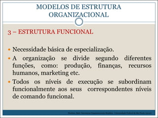 MODELOS DE ESTRUTURA
ORGANIZACIONAL
3 – ESTRUTURA FUNCIONAL
 Necessidade básica de especialização.
A

organização se divide segundo diferentes
funções, como: produção, finanças, recursos
humanos, marketing etc.
 Todos os níveis de execução se subordinam
funcionalmente aos seus correspondentes níveis
de comando funcional.
Picchiai, Djair. Estruturas Organizacionais Modelos. Universidade Federal de São Paulo. (2010)

 