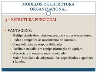 MODELOS DE ESTRUTURA
ORGANIZACIONAL
3 – ESTRUTURA FUNCIONAL
 VANTAGENS:
 Multiplicidade de contato entre supervisores e executores.
 Reduz e simplifica os mecanismos de controle.
 Clara definição de responsabilidades.
 Facilita o trabalho em equipe (formação de equipes).
 O especialista sente-se mais valorizado.
 Maior facilidade de adaptação das capacidades e aptidões
à função.
Gerry Johnson e Kevan Shcoles “Exploring Corporate Strategy e Picchiai, Djair. Estruturas Organizacionais Modelos. Universidade Federal de São Paulo. (2010)

 