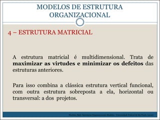 MODELOS DE ESTRUTURA
ORGANIZACIONAL
4 – ESTRUTURA MATRICIAL

A estrutura matricial é multidimensional. Trata de
maximizar as virtudes e minimizar os defeitos das
estruturas anteriores.
Para isso combina a clássica estrutura vertical funcional,
com outra estrutura sobreposta a ela, horizontal ou
transversal: a dos projetos.
Picchiai, Djair. Estruturas Organizacionais Modelos. Universidade Federal de São Paulo. (2010)

 