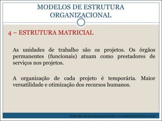 MODELOS DE ESTRUTURA
ORGANIZACIONAL
4 – ESTRUTURA MATRICIAL
As unidades de trabalho são os projetos. Os órgãos
permanentes (funcionais) atuam como prestadores de
serviços nos projetos.

A organização de cada projeto é temporária. Maior
versatilidade e otimização dos recursos humanos.

Picchiai, Djair. Estruturas Organizacionais Modelos. Universidade Federal de São Paulo. (2010)

 