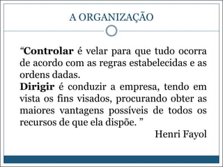 A ORGANIZAÇÃO
“Controlar é velar para que tudo ocorra
de acordo com as regras estabelecidas e as
ordens dadas.
Dirigir é conduzir a empresa, tendo em
vista os fins visados, procurando obter as
maiores vantagens possíveis de todos os
recursos de que ela dispõe. ”
Henri Fayol

 