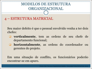 MODELOS DE ESTRUTURA
ORGANIZACIONAL
4 – ESTRUTURA MATRICIAL
Seu maior defeito é que o pessoal envolvido venha a ter dois
chefes:
 verticalmente, tem as ordens de seu chefe de
departamento funcional;
 horizontalmente, as ordens do coordenador ou
gerentes do projeto.

Em uma situação de conflito, os funcionários poderão
encontrar-se em apuro.
Picchiai, Djair. Estruturas Organizacionais Modelos. Universidade Federal de São Paulo. (2010)

 