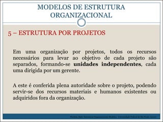MODELOS DE ESTRUTURA
ORGANIZACIONAL
5 – ESTRUTURA POR PROJETOS
Em uma organização por projetos, todos os recursos
necessários para levar ao objetivo de cada projeto são
separados, formando-se unidades independentes, cada
uma dirigida por um gerente.
A este é conferida plena autoridade sobre o projeto, podendo
servir-se dos recursos materiais e humanos existentes ou
adquiridos fora da organização.

Picchiai, Djair. Estruturas Organizacionais Modelos. Universidade Federal de São Paulo. (2010)

 