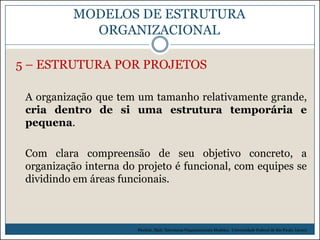 MODELOS DE ESTRUTURA
ORGANIZACIONAL
5 – ESTRUTURA POR PROJETOS
A organização que tem um tamanho relativamente grande,
cria dentro de si uma estrutura temporária e
pequena.

Com clara compreensão de seu objetivo concreto, a
organização interna do projeto é funcional, com equipes se
dividindo em áreas funcionais.

Picchiai, Djair. Estruturas Organizacionais Modelos. Universidade Federal de São Paulo. (2010)

 
