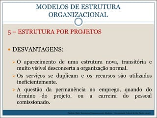 MODELOS DE ESTRUTURA
ORGANIZACIONAL
5 – ESTRUTURA POR PROJETOS
 DESVANTAGENS:
 O aparecimento de uma estrutura nova, transitória e

muito visível desconcerta a organização normal.
 Os serviços se duplicam e os recursos são utilizados
ineficientemente.
 A questão da permanência no emprego, quando do
término do projeto, ou a carreira do pessoal
comissionado.
Picchiai, Djair. Estruturas Organizacionais Modelos. Universidade Federal de São Paulo. (2010)

 