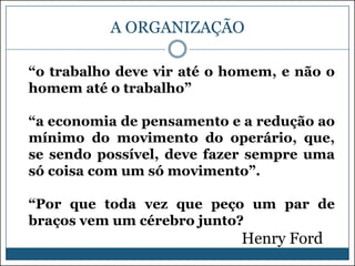 A ORGANIZAÇÃO
“o trabalho deve vir até o homem, e não o
homem até o trabalho”
“a economia de pensamento e a redução ao
mínimo do movimento do operário, que,
se sendo possível, deve fazer sempre uma
só coisa com um só movimento”.
“Por que toda vez que peço um par de
braços vem um cérebro junto?

Henry Ford

 