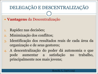 DELEGAÇÃO E DESCENTRALIZAÇÃO
 Vantagens da Descentralização

Rapidez nas decisões;
2. Minimização dos conflitos;
3. Identificação dos resultados reais de cada área da
organização e de seus gestores;
4. A descentralização do poder dá autonomia o que
pode aumentar a satisfação no trabalho,
principalmente nos mais jovens;
1.

- Ronchi, L. (1971:119)

 