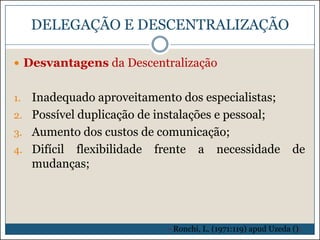 DELEGAÇÃO E DESCENTRALIZAÇÃO
 Desvantagens da Descentralização

Inadequado aproveitamento dos especialistas;
2. Possível duplicação de instalações e pessoal;
3. Aumento dos custos de comunicação;
4. Difícil flexibilidade frente a necessidade
mudanças;
1.

de

- Ronchi, L. (1971:119) apud Uzeda ():

 