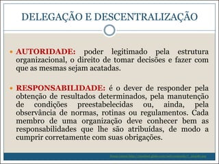 DELEGAÇÃO E DESCENTRALIZAÇÃO
 AUTORIDADE:

poder legitimado pela estrutura
organizacional, o direito de tomar decisões e fazer com
que as mesmas sejam acatadas.

 RESPONSABILIDADE: é o dever de responder pela

obtenção de resultados determinados, pela manutenção
de condições preestabelecidas ou, ainda, pela
observância de normas, rotinas ou regulamentos. Cada
membro de uma organização deve conhecer bem as
responsabilidades que lhe são atribuídas, de modo a
cumprir corretamente com suas obrigações.
Souza (2009) http://riosulnet.globo.com/web/conteudo/7_264081.asp

 