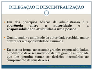 DELEGAÇÃO E DESCENTRALIZAÇÃO
 Um

dos princípios básicos da administração é a
coerência
entre
a
autoridade
e
a
responsabilidade atribuídas a uma pessoa.

 Quanto maior a amplitude da autoridade recebida, maior

deverá ser a responsabilidade assumida.

 Da mesma forma, ao assumir grandes responsabilidades,

o indivíduo deve ser investido de um grau de autoridade
que lhe permita tomar as decisões necessárias ao
cumprimento de seus deveres.
Souza (2009) http://riosulnet.globo.com/web/conteudo/7_264081.asp

 