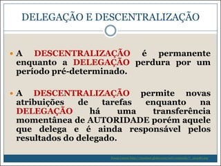 DELEGAÇÃO E DESCENTRALIZAÇÃO

A

DESCENTRALIZAÇÃO é permanente
enquanto a DELEGAÇÃO perdura por um
período pré-determinado.

A

DESCENTRALIZAÇÃO permite novas
atribuições
de
tarefas
enquanto
na
DELEGAÇÃO
há
uma
transferência
momentânea de AUTORIDADE porém aquele
que delega e é ainda responsável pelos
resultados do delegado.
Souza (2009) http://riosulnet.globo.com/web/conteudo/7_264081.asp

 