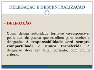 DELEGAÇÃO E DESCENTRALIZAÇÃO

 DELEGAÇÃO

Quem delega autoridade torna-se co-responsável
pelos atos da pessoa que escolheu para receber a
delegação. A responsabilidade será sempre
compartilhada e nunca transferida. A
delegação deve ser feita, portanto, com muito
critério.

Souza (2009) http://riosulnet.globo.com/web/conteudo/7_264081.asp

 