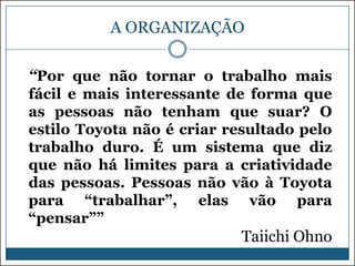 A ORGANIZAÇÃO
“Por que não tornar o trabalho mais
fácil e mais interessante de forma que
as pessoas não tenham que suar? O
estilo Toyota não é criar resultado pelo
trabalho duro. É um sistema que diz
que não há limites para a criatividade
das pessoas. Pessoas não vão à Toyota
para “trabalhar”, elas vão para
“pensar””

Taiichi Ohno

 