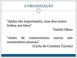 A ORGANIZAÇÃO

“dados são importantes, mas dou maior
ênfase aos fatos”
Taiichi Ohno
“Antes de construirmos carros nós
construímos pessoas”
(Carta de Conduta Toyota)

 