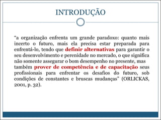 INTRODUÇÃO

“a organização enfrenta um grande paradoxo: quanto mais
incerto o futuro, mais ela precisa estar preparada para
enfrentá-lo, tendo que definir alternativas para garantir o
seu desenvolvimento e perenidade no mercado, o que significa
não somente assegurar o bom desempenho no presente, mas
também prover de competência e de capacitação seus
profissionais para enfrentar os desafios do futuro, sob
condições de constantes e bruscas mudanças” (ORLICKAS,
2001, p. 32).

 