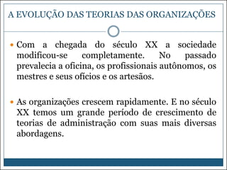 A EVOLUÇÃO DAS TEORIAS DAS ORGANIZAÇÕES
 Com

a chegada do século XX a sociedade
modificou-se
completamente.
No
passado
prevalecia a oficina, os profissionais autônomos, os
mestres e seus ofícios e os artesãos.

 As organizações crescem rapidamente. E no século

XX temos um grande período de crescimento de
teorias de administração com suas mais diversas
abordagens.

 