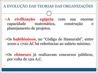 A EVOLUÇÃO DAS TEORIAS DAS ORGANIZAÇÕES
A

civilização egípcia com sua enorme
capacidade
matemática,
construção
e
planejamento de projetos.

Os babilônicos, no “Código de Hamurabi”, entre

2000 a 1700 AC há referências ao salário mínimo.
Os chineses já realizavam concursos públicos,

por volta de 120 A.C.
.

 