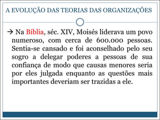A EVOLUÇÃO DAS TEORIAS DAS ORGANIZAÇÕES

 Na Bíblia, séc. XIV, Moisés liderava um povo
numeroso, com cerca de 600.000 pessoas.
Sentia-se cansado e foi aconselhado pelo seu
sogro a delegar poderes a pessoas de sua
confiança de modo que causas menores seria
por eles julgada enquanto as questões mais
importantes deveriam ser trazidas a ele.

 