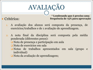 AVALIAÇÃO
 Critérios:

* Lembrando que é preciso uma
frequência de 75% para aprovação

1.

A avaliação dos alunos será composta da presença, de
exercícios/trabalhos e de 1 avaliação de aprendizagem.

2.

A nota final da disciplina será composta pela média
ponderada (diferentes pesos):
 Nota de presença e participação em aula
 Nota de exercícios em sala
 Notas de trabalhos apresentados em sala (grupo e
individual)
 Nota da avaliação de aprendizagem;

 