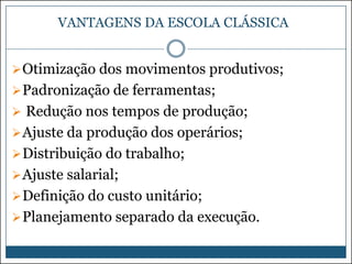 VANTAGENS DA ESCOLA CLÁSSICA
 Otimização dos movimentos produtivos;

 Padronização de ferramentas;
 Redução nos tempos de produção;

 Ajuste da produção dos operários;
 Distribuição do trabalho;
 Ajuste salarial;
 Definição do custo unitário;
 Planejamento separado da execução.

 