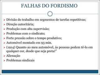 FALHAS DO FORDISMO
 Divisão do trabalho em segmentos de tarefas repetitivas;
 Direção autoritária;
 Produção com alta supervisão;
 Problemas com o sindicato;

 Forte pressão sobre o tempo produtivo;
 Automóvel montado em 93 min.
 (1914) Quanto ao meu automóvel, às pessoas podem tê-lo em

qualquer cor, desde que seja preta!”
 Alienação
 Problemas sindicais

 