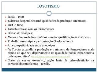 TOYOTISMO
 Japão - 1950

 Evitar os desperdícios (má-qualidade) da produção em massa;
 Just in time
 Estreita relação com os fornecedores
 Gestão de estoques;
 Menor número de funcionários – maior qualificação nas fábricas.
 Trabalho em equipe x padronização (Taylor e Ford)
 Alta competitividade entre as equipes
 "A Toyota expandiu a produção e o número de fornecedores mais

rápido do que seu departamento de qualidade podia inspecionar a
cadeia produtiva". (http://veja.abril.com.br/070410/5-defeitos-toyota-p-108.shtml
 Corte de custos excessivo/reação lenta às crises/lentidão na
correção dos problemas – recalls.

 