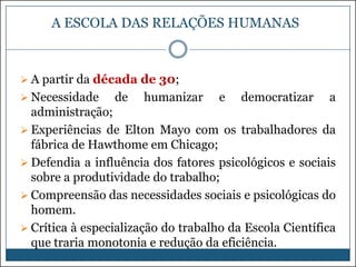 A ESCOLA DAS RELAÇÕES HUMANAS

 A partir da década de 30;
 Necessidade

de

humanizar

e

democratizar

a

administração;
 Experiências de Elton Mayo com os trabalhadores da
fábrica de Hawthome em Chicago;
 Defendia a influência dos fatores psicológicos e sociais
sobre a produtividade do trabalho;
 Compreensão das necessidades sociais e psicológicas do
homem.
 Crítica à especialização do trabalho da Escola Científica
que traria monotonia e redução da eficiência.

 