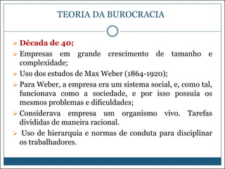 TEORIA DA BUROCRACIA
 Década de 40;

 Empresas

em grande crescimento de tamanho e
complexidade;
 Uso dos estudos de Max Weber (1864-1920);
 Para Weber, a empresa era um sistema social, e, como tal,
funcionava como a sociedade, e por isso possuía os
mesmos problemas e dificuldades;
 Considerava empresa um organismo vivo. Tarefas
divididas de maneira racional.
 Uso de hierarquia e normas de conduta para disciplinar
os trabalhadores.

 