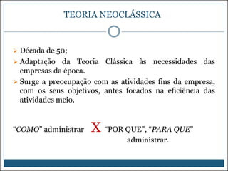 TEORIA NEOCLÁSSICA

 Década de 50;
 Adaptação

da Teoria Clássica às necessidades das
empresas da época.
 Surge a preocupação com as atividades fins da empresa,
com os seus objetivos, antes focados na eficiência das
atividades meio.

“COMO” administrar

X “POR QUE”, “PARA QUE”
administrar.

 