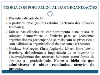 TEORIA COMPORTAMENTAL DAS ORGANIZAÇÕES
 Durante a década de 50;
 A partir da evolução dos estudos da Teoria das Relações

Humanas;
 Ênfase nas ciências do comportamento e na busca de
soluções democráticas e flexíveis para os problemas
organizacionais preocupando-se mais com os processos e
com a dinâmica organizacional do que com a estrutura;
 Maslow, McGregor, Chris Arghyris, Likert, Kurt Lewin,
Herzberg, defenderam a importância de se investir no
desenvolvimento dos recursos humanos como forma de
alcançar a produtividade. Nasce a idéia de que
administrar é obter resultados através de
pessoas.

 