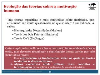 Evolução das teorias sobre a motivação
humana
Três teorias específicas e mais conhecidas sobre motivação, que
atualmente são muito questionadas no que se refere à sua validade. A
saber:
 Hierarquia das Necessidades (Maslow)
 Teoria dos Dois Fatores (Herzberg)
 Teoria X e Y (McGregor)
Outras explicações melhores sobre a motivação foram elaboradas desde
então, mas devemos reconhecer a contribuição dessas teorias por pelo
menos duas razões:
1. Elas representam os fundamentos sobre os quais as teorias
modernas se desenvolveram e;
2. Alguns executivos ainda utilizam esses conceitos e
terminologias para explicar a motivação de seus funcionários.
Engenharia de Métodos I – Prof. Dr. Fernando Araujo

46

 