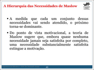 A Hierarquia das Necessidades de Maslow

 A medida que cada um conjunto dessas
necessidades vai sendo atendido, o próximo
torna-se dominante.
 Do ponto de vista motivacional, a
Maslow sugere que, embora quase
necessidade jamais seja satisfeita por
uma necessidade substancialmente
extingue a motivação.

Engenharia de Métodos I – Prof. Dr. Fernando Araujo

49

teoria de
nenhuma
completo,
satisfeita

 
