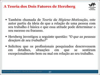 A Teoria dos Dois Fatores de Herzberg

 Também chamada de Teoria da Higiene-Motivação, este
autor partiu da ideia de que a relação de uma pessoa com
seu trabalho é básica e que essa atitude pode determinar o
seu sucesso ou fracasso.
 Herzberg investigou a seguinte questão: “O que as pessoas
desejam de seu trabalho?”
 Solicitou que os profissionais pesquisados descrevessem
em detalhes, situações em que se sentiram
excepcionalmente bem ou mal em relação ao seu trabalho.

Engenharia de Métodos I – Prof. Dr. Fernando Araujo

50

 