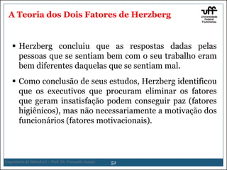 A Teoria dos Dois Fatores de Herzberg

 Herzberg concluiu que as respostas dadas pelas
pessoas que se sentiam bem com o seu trabalho eram
bem diferentes daquelas que se sentiam mal.
 Como conclusão de seus estudos, Herzberg identificou
que os executivos que procuram eliminar os fatores
que geram insatisfação podem conseguir paz (fatores
higiênicos), mas não necessariamente a motivação dos
funcionários (fatores motivacionais).

Engenharia de Métodos I – Prof. Dr. Fernando Araujo

52

 