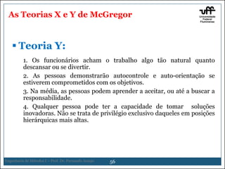 As Teorias X e Y de McGregor

 Teoria Y:
1. Os funcionários acham o trabalho algo tão natural quanto
descansar ou se divertir.
2. As pessoas demonstrarão autocontrole e auto-orientação se
estiverem comprometidos com os objetivos.
3. Na média, as pessoas podem aprender a aceitar, ou até a buscar a
responsabilidade.
4. Qualquer pessoa pode ter a capacidade de tomar soluções
inovadoras. Não se trata de privilégio exclusivo daqueles em posições
hierárquicas mais altas.

Engenharia de Métodos I – Prof. Dr. Fernando Araujo

56

 
