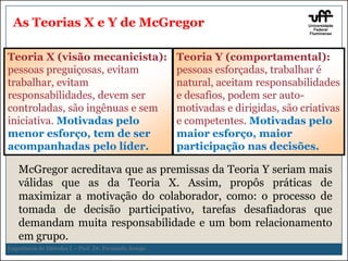 As Teorias X e Y de McGregor
Teoria X (visão mecanicista): Teoria Y (comportamental):
pessoas preguiçosas, evitam
pessoas esforçadas, trabalhar é
trabalhar, evitam
natural, aceitam responsabilidades
57e desafios, podem ser autoresponsabilidades, devem ser
controladas, são ingênuas e sem
motivadas e dirigidas, são criativas
iniciativa. Motivadas pelo
e competentes. Motivadas pelo
menor esforço, tem de ser
maior esforço, maior
acompanhadas pelo líder.
participação nas decisões.

McGregor acreditava que as premissas da Teoria Y seriam mais
válidas que as da Teoria X. Assim, propôs práticas de
maximizar a motivação do colaborador, como: o processo de
tomada de decisão participativo, tarefas desafiadoras que
demandam muita responsabilidade e um bom relacionamento
em grupo.
Engenharia de Métodos I – Prof. Dr. Fernando Araujo

 