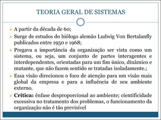 TEORIA GERAL DE SISTEMAS
 A partir da década de 60;
 Surge de estudos do biólogo alemão Ludwig Von Bertalanfly

publicados entre 1950 e 1968;
 Pregava a importância da organização ser vista como um
sistema, ou seja, um conjunto de partes interagentes e
interdependentes, orientadas para um fim único, dinâmico e
mutante, que não fazem sentido se tratadas isoladamente.;
 Essa visão direcionou o foco de atenção para um visão mais
global da empresa e para a influência de seu ambiente
externo.
 Crítica: ênfase desproporcional ao ambiente; cientificidade
excessiva no tratamento dos problemas, o funcionamento da
organização não é tão previsível

 