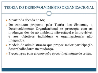 TEORIA DO DESENVOLVIMENTO ORGANIZACIONAL
 A partir da década de 60;
 Do contexto proposto pela Teoria dos Sistemas, o

Desenvolvimento Organizacional se preocupa com as
mudanças devido ao ambiente não-estável e imprevisível
e aos objetivos individuas e organizacionais não
integrados.
 Modelo de administração que propõe maior participação
dos trabalhadores na mudança.
 Preocupa-se com a renovação e reconhecimento de crises.

 
