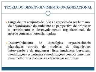TEORIA DO DESENVOLVIMENTO ORGANIZACIONAL

 Surge de um conjunto de idéias a respeito do ser humano,

da organização e do ambiente na perspectiva de propiciar
o crescimento e desenvolvimento organizacional, de
acordo com suas potencialidades;
 Desenvolvimento

de

estratégias
organizacionais
planejadas através de modelos de diagnóstico,
intervenção e de mudanças. Essa mudanças buscavam
modificações estruturais e modificações comportamentais
para melhorar a eficiência e eficácia das empresas.

 