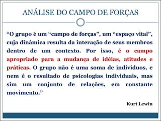 ANÁLISE DO CAMPO DE FORÇAS
“O grupo é um “campo de forças”, um “espaço vital”,
cuja dinâmica resulta da interação de seus membros

dentro de um contexto. Por isso, é o campo
apropriado para a mudança de idéias, atitudes e
práticas. O grupo não é uma soma de indivíduos, e
nem é o resultado de psicologias individuais, mas
sim

um

conjunto

de

relações,

em

constante

movimento.”
Kurt Lewin

 