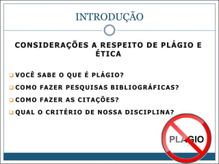 INTRODUÇÃO
CONSIDERAÇÕES A RESPEITO DE PLÁGIO E
ÉTICA
 VOCÊ SABE O QUE É PLÁGIO?
 COMO FAZER PESQUISAS BIBLIOGRÁFICAS?
 COMO FAZER AS CITAÇÕES?
 QUAL O CRITÉRIO DE NOSSA DISCIPLINA?

 