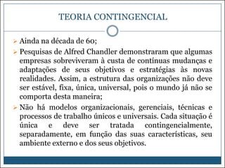 TEORIA CONTINGENCIAL
 Ainda na década de 60;
 Pesquisas de Alfred Chandler demonstraram que algumas

empresas sobreviveram à custa de contínuas mudanças e
adaptações de seus objetivos e estratégias às novas
realidades. Assim, a estrutura das organizações não deve
ser estável, fixa, única, universal, pois o mundo já não se
comporta desta maneira;
 Não há modelos organizacionais, gerenciais, técnicas e
processos de trabalho únicos e universais. Cada situação é
única e deve ser tratada contingencialmente,
separadamente, em função das suas características, seu
ambiente externo e dos seus objetivos.

 