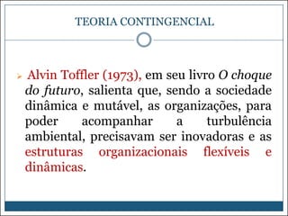 TEORIA CONTINGENCIAL



Alvin Toffler (1973), em seu livro O choque
do futuro, salienta que, sendo a sociedade
dinâmica e mutável, as organizações, para
poder
acompanhar
a
turbulência
ambiental, precisavam ser inovadoras e as
estruturas organizacionais flexíveis e
dinâmicas.

 