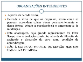 ORGANIZAÇÕES INTELIGENTES
 A partir da década de 80;
 Defende a idéia de que as empresas, assim como as

pessoas, aprendem coisas novas permanentemente e,
dessa forma, evitam a obsolescência e antecipam-se às
mudanças;
 Esta abordagem, cujo grande representante foi Peter
Senge, visa à evolução constante, através da filosofia da
aceitação e discussão do erro como condição de
aprendizagem;
 NÃO É UM NOVO MODELO DE GESTÃO MAS SIM
UMA NOVA PREMISSA.

 