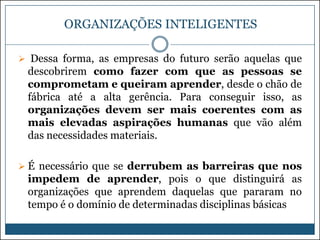 ORGANIZAÇÕES INTELIGENTES
 Dessa forma, as empresas do futuro serão aquelas que

descobrirem como fazer com que as pessoas se
comprometam e queiram aprender, desde o chão de
fábrica até a alta gerência. Para conseguir isso, as
organizações devem ser mais coerentes com as
mais elevadas aspirações humanas que vão além
das necessidades materiais.
 É necessário que se derrubem as barreiras que nos

impedem de aprender, pois o que distinguirá as
organizações que aprendem daquelas que pararam no
tempo é o domínio de determinadas disciplinas básicas

 