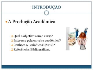 INTRODUÇÃO
 A Produção Acadêmica

 Qual o objetivo com o curso?
 Interesse pela carreira acadêmica?
 Conhece o Periódicos CAPES?
 Referências Bibliográficas.

 